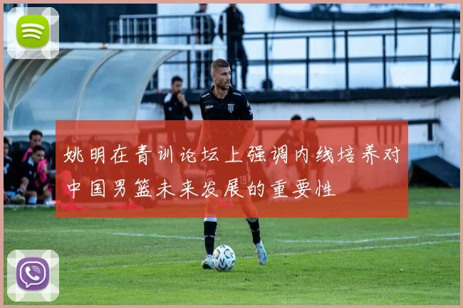 姚明在青训论坛上强调内线培养对中国男篮未来发展的重要性