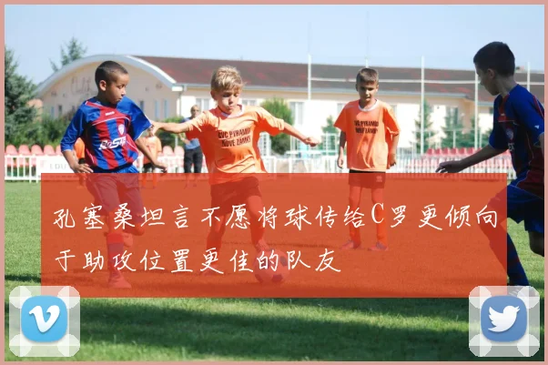 孔塞桑坦言不愿将球传给C罗更倾向于助攻位置更佳的队友