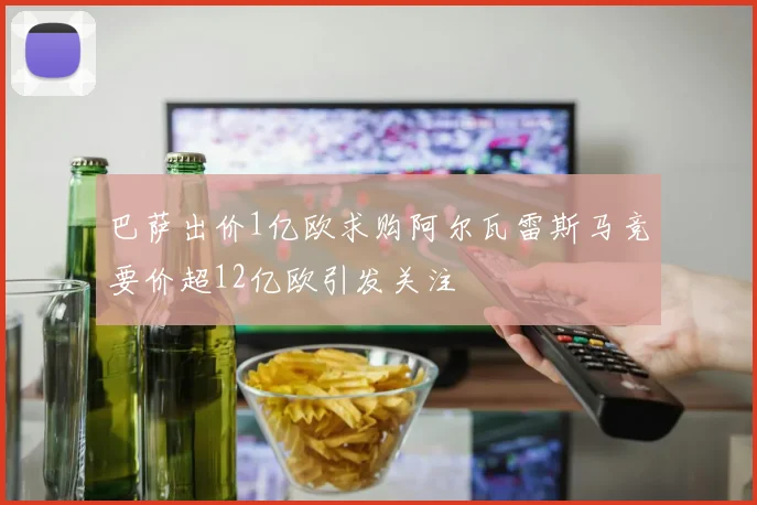 巴萨出价1亿欧求购阿尔瓦雷斯马竞要价超12亿欧引发关注