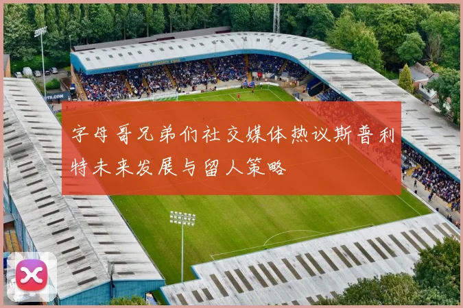 字母哥兄弟们社交媒体热议斯普利特未来发展与留人策略