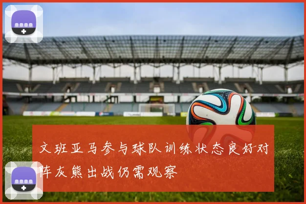 文班亚马参与球队训练状态良好对阵灰熊出战仍需观察