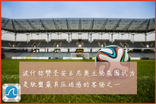 波什称赞圣安东尼奥主场氛围认为是联盟最具压迫感的客场之一