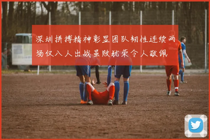 深圳拼搏精神彰显团队韧性连续两场仅八人出战虽败犹荣令人敬佩