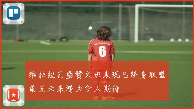 维拉纽瓦盛赞文班表现已跻身联盟前五未来潜力令人期待