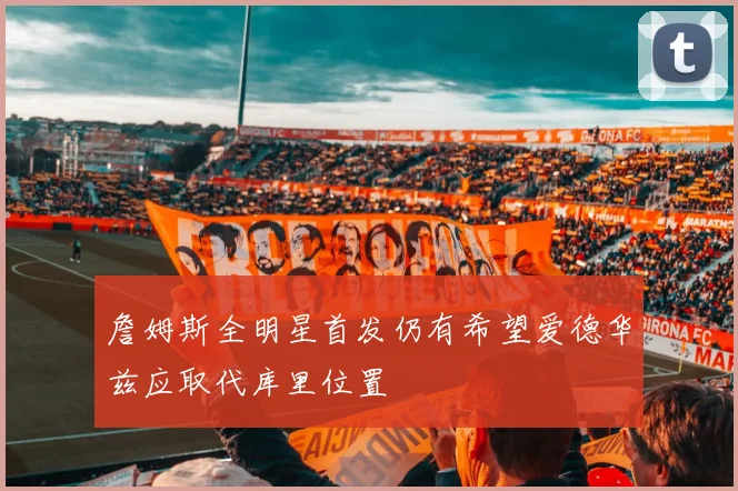 詹姆斯全明星首发仍有希望爱德华兹应取代库里位置