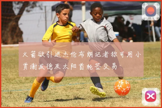 火箭欲引进杰伦布朗记者称可用小贾谢泼德及太阳首轮签交易