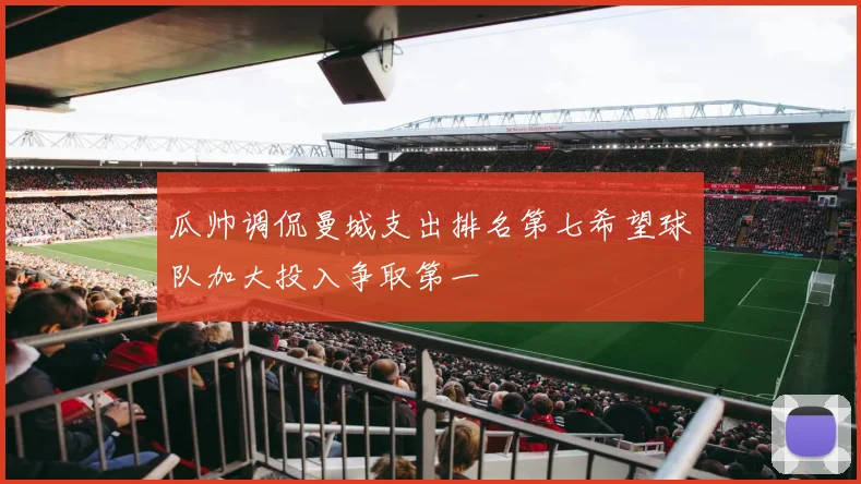 瓜帅调侃曼城支出排名第七希望球队加大投入争取第一