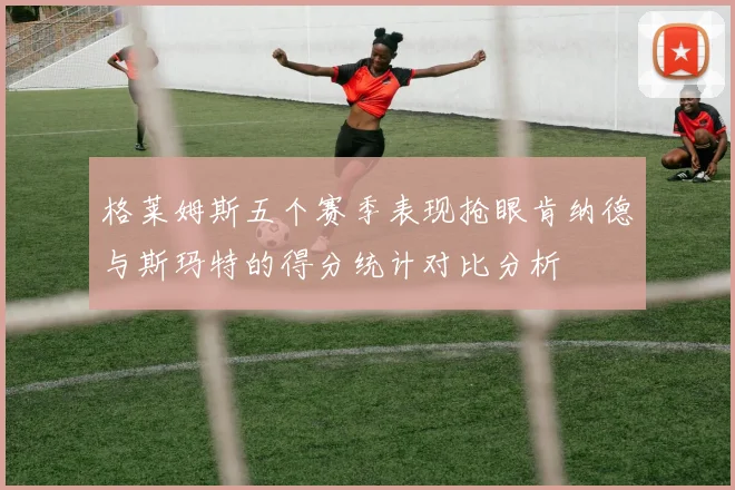 格莱姆斯五个赛季表现抢眼肯纳德与斯玛特的得分统计对比分析