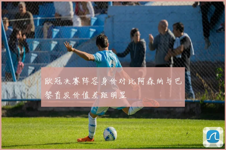 欧冠决赛阵容身价对比阿森纳与巴黎首发价值差距明显