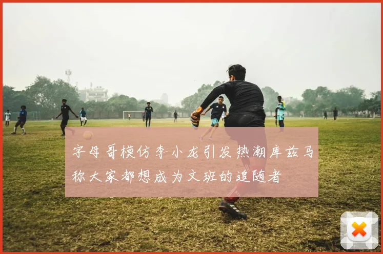 字母哥模仿李小龙引发热潮库兹马称大家都想成为文班的追随者