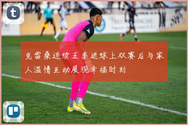 克雷桑连续五季进球上双赛后与家人温情互动展现幸福时刻