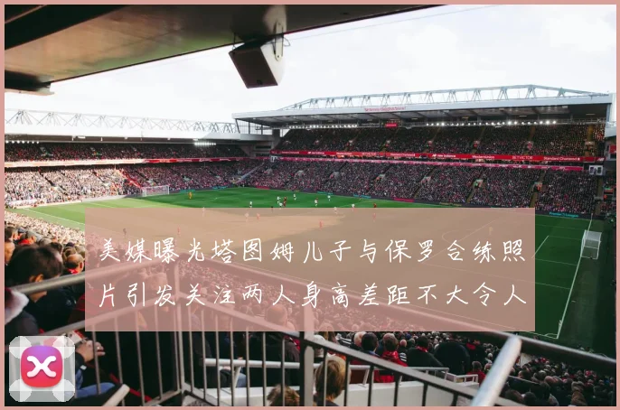 美媒曝光塔图姆儿子与保罗合练照片引发关注两人身高差距不大令人惊讶