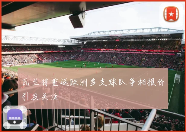 瓦兰将重返欧洲多支球队争相报价引发关注