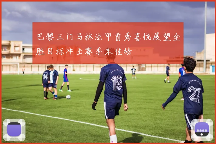 巴黎三门马林法甲首秀喜悦展望全胜目标冲击赛季末佳绩