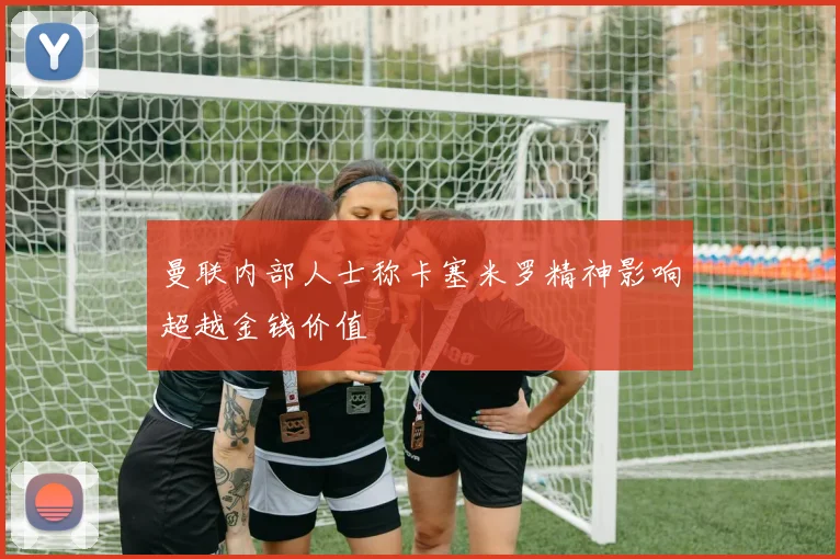 曼联内部人士称卡塞米罗精神影响超越金钱价值