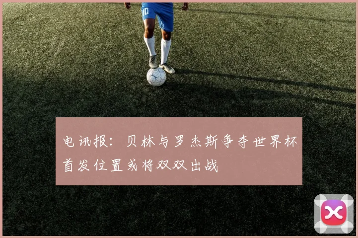 电讯报：贝林与罗杰斯争夺世界杯首发位置或将双双出战