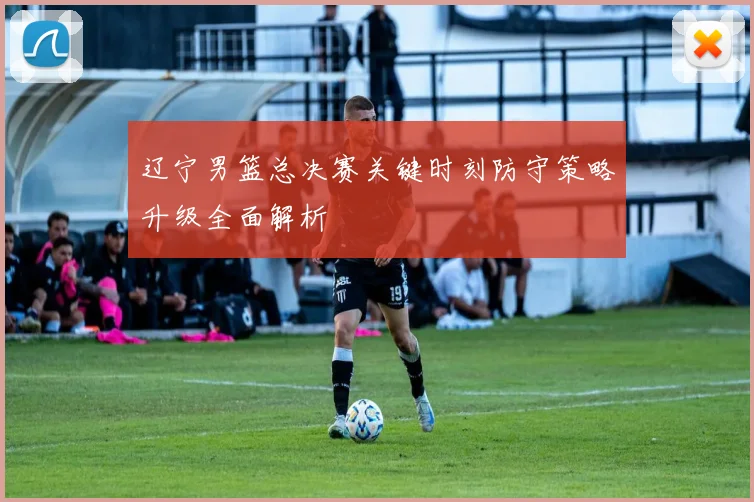 辽宁男篮总决赛关键时刻防守策略升级全面解析