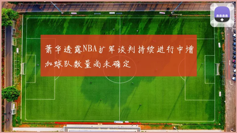 萧华透露NBA扩军谈判持续进行中增加球队数量尚未确定